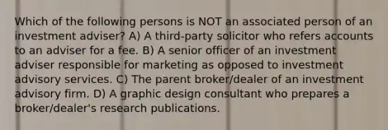 Which of the following persons is NOT an associated person of an investment adviser? A) A third-party solicitor who refers accounts to an adviser for a fee. B) A senior officer of an investment adviser responsible for marketing as opposed to investment advisory services. C) The parent broker/dealer of an investment advisory firm. D) A graphic design consultant who prepares a broker/dealer's research publications.