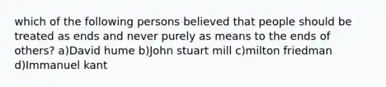 which of the following persons believed that people should be treated as ends and never purely as means to the ends of others? a)David hume b)John stuart mill c)milton friedman d)Immanuel kant