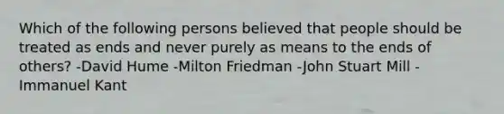 Which of the following persons believed that people should be treated as ends and never purely as means to the ends of others? -David Hume -Milton Friedman -John Stuart Mill -Immanuel Kant