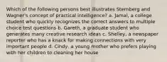 Which of the following persons best illustrates Sternberg and Wagner's concept of practical intelligence? a. Jamal, a college student who quickly recognizes the correct answers to multiple choice test questions b. Gareth, a graduate student who generates many creative research ideas c. Shelley, a newspaper reporter who has a knack for making connections with very important people d. Cindy, a young mother who prefers playing with her children to cleaning her house