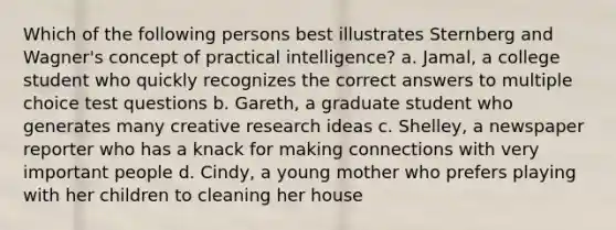 Which of the following persons best illustrates Sternberg and Wagner's concept of practical intelligence? a. Jamal, a college student who quickly recognizes the correct answers to multiple choice test questions b. Gareth, a graduate student who generates many creative research ideas c. Shelley, a newspaper reporter who has a knack for making connections with very important people d. Cindy, a young mother who prefers playing with her children to cleaning her house