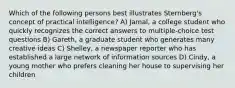 Which of the following persons best illustrates Sternberg's concept of practical intelligence? A) Jamal, a college student who quickly recognizes the correct answers to multiple-choice test questions B) Gareth, a graduate student who generates many creative ideas C) Shelley, a newspaper reporter who has established a large network of information sources D) Cindy, a young mother who prefers cleaning her house to supervising her children