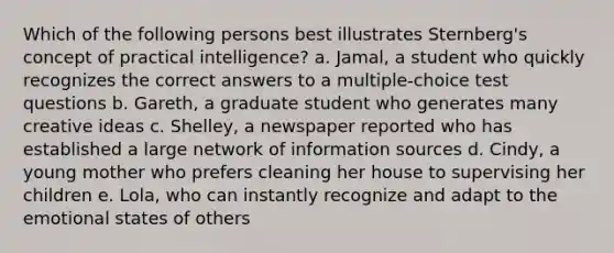 Which of the following persons best illustrates Sternberg's concept of practical intelligence? a. Jamal, a student who quickly recognizes the correct answers to a multiple-choice test questions b. Gareth, a graduate student who generates many creative ideas c. Shelley, a newspaper reported who has established a large network of information sources d. Cindy, a young mother who prefers cleaning her house to supervising her children e. Lola, who can instantly recognize and adapt to the emotional states of others