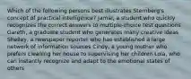 Which of the following persons best illustrates Sternberg's concept of practical intelligence? Jamal, a student who quickly recognizes the correct answers to multiple-choice test questions Gareth, a graduate student who generates many creative ideas Shelley, a newspaper reporter who has established a large network of information sources Cindy, a young mother who prefers cleaning her house to supervising her children Lola, who can instantly recognize and adapt to the emotional states of others