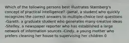 Which of the following persons best illustrates Sternberg's concept of practical intelligence? -Jamal, a student who quickly recognizes the correct answers to multiple-choice test questions -Gareth, a graduate student who generates many creative ideas -Shelley, a newspaper reporter who has established a large network of information sources -Cindy, a young mother who prefers cleaning her house to supervising her children 0