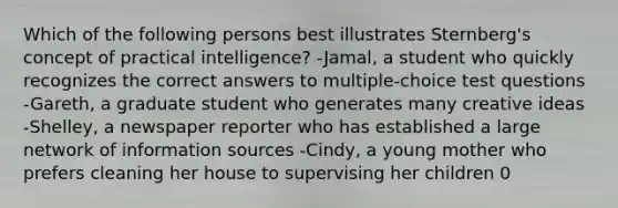 Which of the following persons best illustrates Sternberg's concept of practical intelligence? -Jamal, a student who quickly recognizes the correct answers to multiple-choice test questions -Gareth, a graduate student who generates many creative ideas -Shelley, a newspaper reporter who has established a large network of information sources -Cindy, a young mother who prefers cleaning her house to supervising her children 0