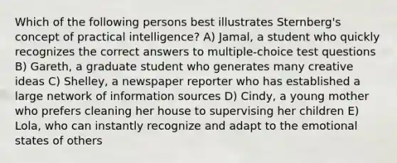 Which of the following persons best illustrates Sternberg's concept of practical intelligence? A) Jamal, a student who quickly recognizes the correct answers to multiple-choice test questions B) Gareth, a graduate student who generates many creative ideas C) Shelley, a newspaper reporter who has established a large network of information sources D) Cindy, a young mother who prefers cleaning her house to supervising her children E) Lola, who can instantly recognize and adapt to the emotional states of others