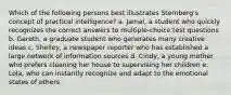 Which of the following persons best illustrates Sternberg's concept of practical intelligence? a. Jamal, a student who quickly recognizes the correct answers to multiple-choice test questions b. Gareth, a graduate student who generates many creative ideas c. Shelley, a newspaper reporter who has established a large network of information sources d. Cindy, a young mother who prefers cleaning her house to supervising her children e. Lola, who can instantly recognize and adapt to the emotional states of others