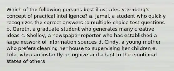 Which of the following persons best illustrates Sternberg's concept of practical intelligence? a. Jamal, a student who quickly recognizes the correct answers to multiple-choice test questions b. Gareth, a graduate student who generates many creative ideas c. Shelley, a newspaper reporter who has established a large network of information sources d. Cindy, a young mother who prefers cleaning her house to supervising her children e. Lola, who can instantly recognize and adapt to the emotional states of others