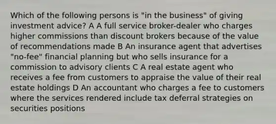 Which of the following persons is "in the business" of giving investment advice? A A full service broker-dealer who charges higher commissions than discount brokers because of the value of recommendations made B An insurance agent that advertises "no-fee" financial planning but who sells insurance for a commission to advisory clients C A real estate agent who receives a fee from customers to appraise the value of their real estate holdings D An accountant who charges a fee to customers where the services rendered include tax deferral strategies on securities positions