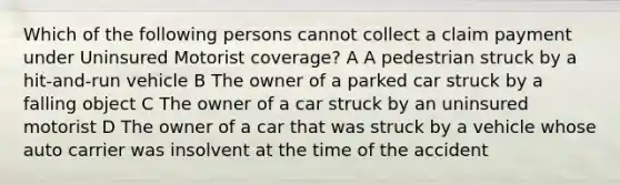 Which of the following persons cannot collect a claim payment under Uninsured Motorist coverage? A A pedestrian struck by a hit-and-run vehicle B The owner of a parked car struck by a falling object C The owner of a car struck by an uninsured motorist D The owner of a car that was struck by a vehicle whose auto carrier was insolvent at the time of the accident