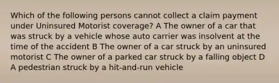 Which of the following persons cannot collect a claim payment under Uninsured Motorist coverage? A The owner of a car that was struck by a vehicle whose auto carrier was insolvent at the time of the accident B The owner of a car struck by an uninsured motorist C The owner of a parked car struck by a falling object D A pedestrian struck by a hit-and-run vehicle