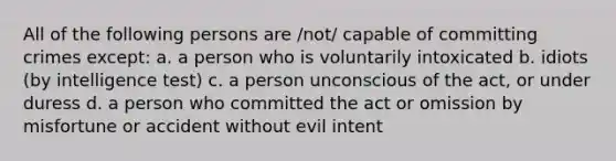 All of the following persons are /not/ capable of committing crimes except: a. a person who is voluntarily intoxicated b. idiots (by intelligence test) c. a person unconscious of the act, or under duress d. a person who committed the act or omission by misfortune or accident without evil intent