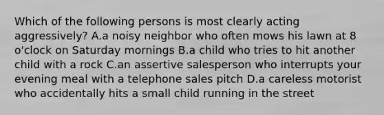 Which of the following persons is most clearly acting aggressively? A.a noisy neighbor who often mows his lawn at 8 o'clock on Saturday mornings B.a child who tries to hit another child with a rock C.an assertive salesperson who interrupts your evening meal with a telephone sales pitch D.a careless motorist who accidentally hits a small child running in the street