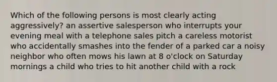 Which of the following persons is most clearly acting aggressively? an assertive salesperson who interrupts your evening meal with a telephone sales pitch a careless motorist who accidentally smashes into the fender of a parked car a noisy neighbor who often mows his lawn at 8 o'clock on Saturday mornings a child who tries to hit another child with a rock