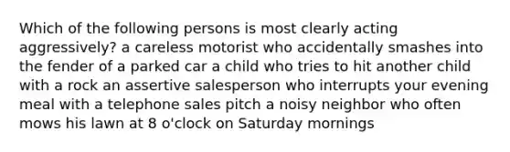 Which of the following persons is most clearly acting aggressively? a careless motorist who accidentally smashes into the fender of a parked car a child who tries to hit another child with a rock an assertive salesperson who interrupts your evening meal with a telephone sales pitch a noisy neighbor who often mows his lawn at 8 o'clock on Saturday mornings