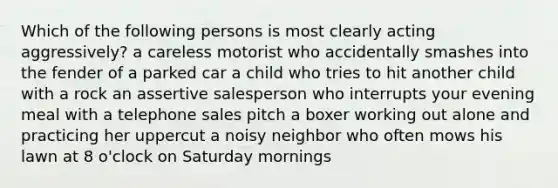 Which of the following persons is most clearly acting aggressively? a careless motorist who accidentally smashes into the fender of a parked car a child who tries to hit another child with a rock an assertive salesperson who interrupts your evening meal with a telephone sales pitch a boxer working out alone and practicing her uppercut a noisy neighbor who often mows his lawn at 8 o'clock on Saturday mornings