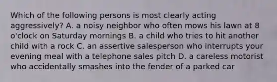 Which of the following persons is most clearly acting aggressively? A. a noisy neighbor who often mows his lawn at 8 o'clock on Saturday mornings B. a child who tries to hit another child with a rock C. an assertive salesperson who interrupts your evening meal with a telephone sales pitch D. a careless motorist who accidentally smashes into the fender of a parked car