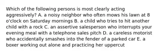 Which of the following persons is most clearly acting aggressively? A. a noisy neighbor who often mows his lawn at 8 o'clock on Saturday mornings B. a child who tries to hit another child with a rock C. an assertive salesperson who interrupts your evening meal with a telephone sales pitch D. a careless motorist who accidentally smashes into the fender of a parked car E. a boxer working out alone and practicing her uppercut