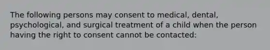 The following persons may consent to medical, dental, psychological, and surgical treatment of a child when the person having the right to consent cannot be contacted: