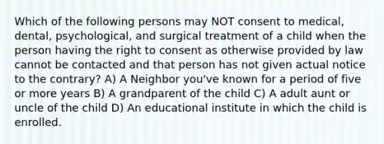 Which of the following persons may NOT consent to medical, dental, psychological, and surgical treatment of a child when the person having the right to consent as otherwise provided by law cannot be contacted and that person has not given actual notice to the contrary? A) A Neighbor you've known for a period of five or more years B) A grandparent of the child C) A adult aunt or uncle of the child D) An educational institute in which the child is enrolled.