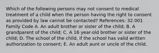 Which of the following persons may not consent to medical treatment of a child when the person having the right to consent as provided by law cannot be contacted? References: 32.001 Family Code A. An adult brother or sister of the child; B. A grandparent of the child; C. A 16 year-old brother or sister of the child; D. The school of the child, if the school has valid written authorization to consent; E. An adult aunt or uncle of the child.