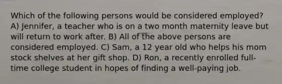 Which of the following persons would be considered employed? A) Jennifer, a teacher who is on a two month maternity leave but will return to work after. B) All of the above persons are considered employed. C) Sam, a 12 year old who helps his mom stock shelves at her gift shop. D) Ron, a recently enrolled full-time college student in hopes of finding a well-paying job.