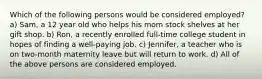 Which of the following persons would be considered employed? a) Sam, a 12 year old who helps his mom stock shelves at her gift shop. b) Ron, a recently enrolled full-time college student in hopes of finding a well-paying job. c) Jennifer, a teacher who is on two-month maternity leave but will return to work. d) All of the above persons are considered employed.