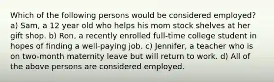 Which of the following persons would be considered employed? a) Sam, a 12 year old who helps his mom stock shelves at her gift shop. b) Ron, a recently enrolled full-time college student in hopes of finding a well-paying job. c) Jennifer, a teacher who is on two-month maternity leave but will return to work. d) All of the above persons are considered employed.