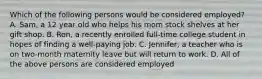 Which of the following persons would be considered employed? A. Sam, a 12 year old who helps his mom stock shelves at her gift shop. B. Ron, a recently enrolled full-time college student in hopes of finding a well-paying job. C. Jennifer, a teacher who is on two-month maternity leave but will return to work. D. All of the above persons are considered employed