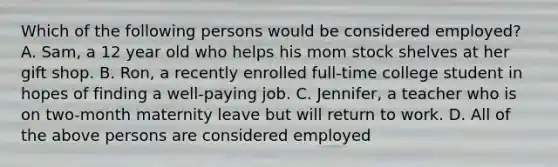 Which of the following persons would be considered employed? A. Sam, a 12 year old who helps his mom stock shelves at her gift shop. B. Ron, a recently enrolled full-time college student in hopes of finding a well-paying job. C. Jennifer, a teacher who is on two-month maternity leave but will return to work. D. All of the above persons are considered employed