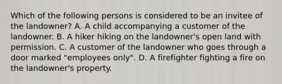 Which of the following persons is considered to be an invitee of the landowner? A. A child accompanying a customer of the landowner. B. A hiker hiking on the landowner's open land with permission. C. A customer of the landowner who goes through a door marked "employees only". D. A firefighter fighting a fire on the landowner's property.