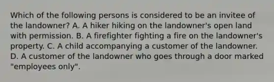 Which of the following persons is considered to be an invitee of the landowner? A. A hiker hiking on the landowner's open land with permission. B. A firefighter fighting a fire on the landowner's property. C. A child accompanying a customer of the landowner. D. A customer of the landowner who goes through a door marked "employees only".