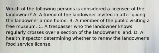 Which of the following persons is considered a licensee of the landowner? A. A friend of the landowner invited in after giving the landowner a ride home. B. A member of the public visiting a free museum. C. A trespasser who the landowner knows regularly crosses over a section of the landowner's land. D. A health inspector determining whether to renew the landowner's food service license.