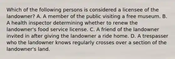 Which of the following persons is considered a licensee of the landowner? A. A member of the public visiting a free museum. B. A health inspector determining whether to renew the landowner's food service license. C. A friend of the landowner invited in after giving the landowner a ride home. D. A trespasser who the landowner knows regularly crosses over a section of the landowner's land.