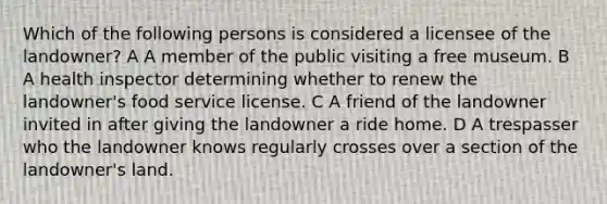 Which of the following persons is considered a licensee of the landowner? A A member of the public visiting a free museum. B A health inspector determining whether to renew the landowner's food service license. C A friend of the landowner invited in after giving the landowner a ride home. D A trespasser who the landowner knows regularly crosses over a section of the landowner's land.