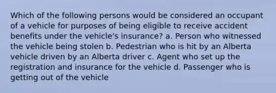 Which of the following persons would be considered an occupant of a vehicle for purposes of being eligible to receive accident benefits under the vehicle's insurance? a. Person who witnessed the vehicle being stolen b. Pedestrian who is hit by an Alberta vehicle driven by an Alberta driver c. Agent who set up the registration and insurance for the vehicle d. Passenger who is getting out of the vehicle