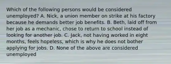 Which of the following persons would be considered unemployed? A. Nick, a union member on strike at his factory because he demands better job benefits. B. Beth, laid off from her job as a mechanic, chose to return to school instead of looking for another job. C. Jack, not having worked in eight months, feels hopeless, which is why he does not bother applying for jobs. D. None of the above are considered unemployed