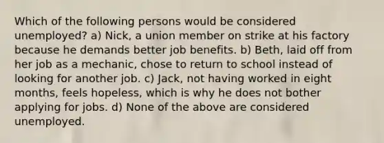 Which of the following persons would be considered unemployed? a) Nick, a union member on strike at his factory because he demands better job benefits. b) Beth, laid off from her job as a mechanic, chose to return to school instead of looking for another job. c) Jack, not having worked in eight months, feels hopeless, which is why he does not bother applying for jobs. d) None of the above are considered unemployed.