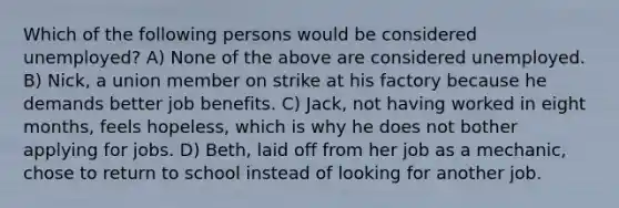 Which of the following persons would be considered unemployed? A) None of the above are considered unemployed. B) Nick, a union member on strike at his factory because he demands better job benefits. C) Jack, not having worked in eight months, feels hopeless, which is why he does not bother applying for jobs. D) Beth, laid off from her job as a mechanic, chose to return to school instead of looking for another job.