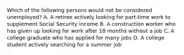 Which of the following persons would not be considered unemployed? A. A retiree actively looking for part-time work to supplement Social Security income B. A construction worker who has given up looking for work after 18 months without a job C. A college graduate who has applied for many jobs D. A college student actively searching for a summer job