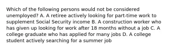 Which of the following persons would not be considered unemployed? A. A retiree actively looking for part-time work to supplement Social Security income B. A construction worker who has given up looking for work after 18 months without a job C. A college graduate who has applied for many jobs D. A college student actively searching for a summer job