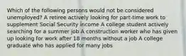 Which of the following persons would not be considered unemployed? A retiree actively looking for part-time work to supplement Social Security income A college student actively searching for a summer job A construction worker who has given up looking for work after 18 months without a job A college graduate who has applied for many jobs