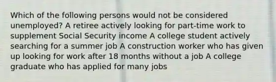 Which of the following persons would not be considered unemployed? A retiree actively looking for part-time work to supplement Social Security income A college student actively searching for a summer job A construction worker who has given up looking for work after 18 months without a job A college graduate who has applied for many jobs