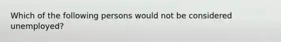 Which of the following persons would not be considered unemployed?