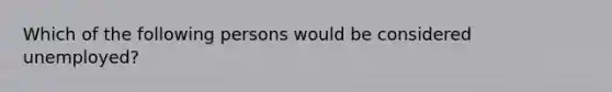 Which of the following persons would be considered unemployed?