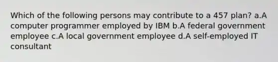 Which of the following persons may contribute to a 457 plan? a.A computer programmer employed by IBM b.A federal government employee c.A local government employee d.A self-employed IT consultant