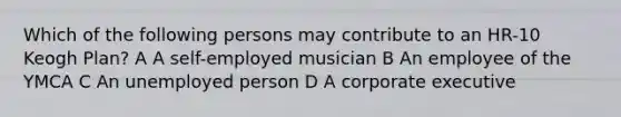 Which of the following persons may contribute to an HR-10 Keogh Plan? A A self-employed musician B An employee of the YMCA C An unemployed person D A corporate executive