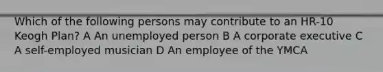 Which of the following persons may contribute to an HR-10 Keogh Plan? A An unemployed person B A corporate executive C A self-employed musician D An employee of the YMCA