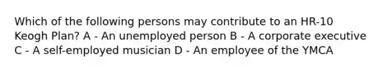 Which of the following persons may contribute to an HR-10 Keogh Plan? A - An unemployed person B - A corporate executive C - A self-employed musician D - An employee of the YMCA